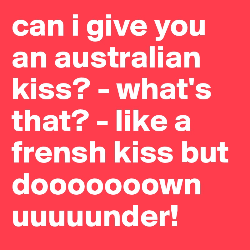 can i give you an australian kiss? - what's that? - like a frensh kiss but dooooooown uuuuunder!
