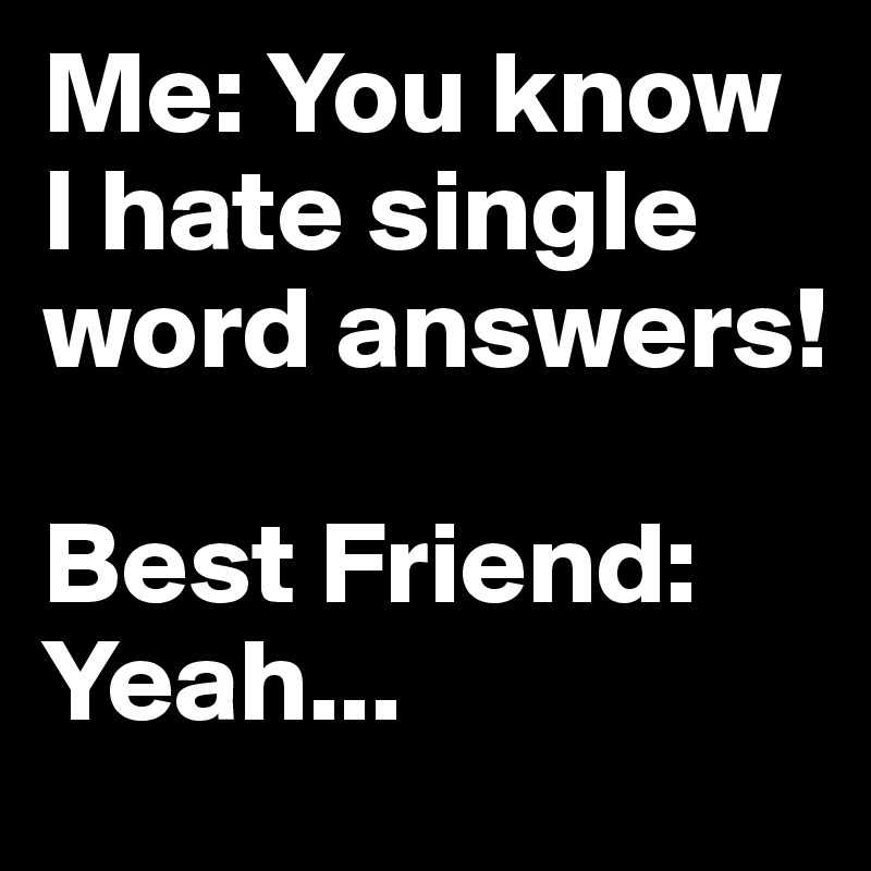 Me: You know I hate single word answers! 

Best Friend: Yeah...