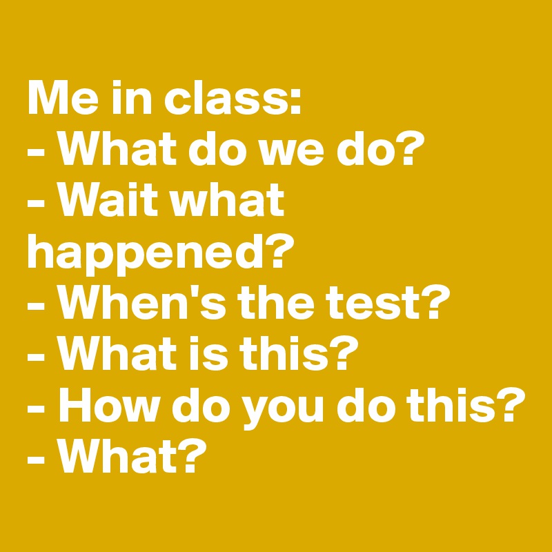 
Me in class:
- What do we do?
- Wait what happened?
- When's the test?
- What is this?
- How do you do this?
- What?