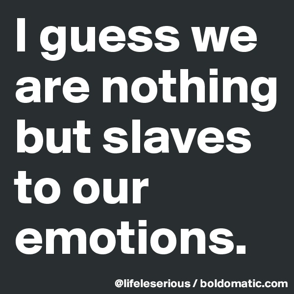 I guess we are nothing but slaves to our emotions.