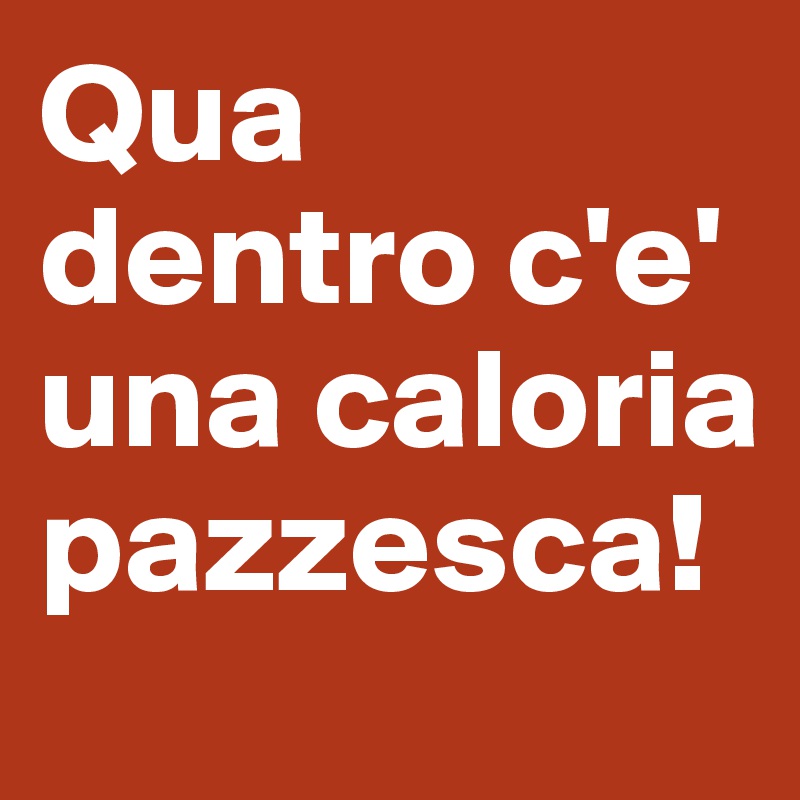 Qua dentro c'e' una caloria pazzesca!