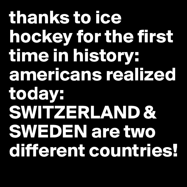 thanks to ice hockey for the first time in history: americans realized today: SWITZERLAND & SWEDEN are two different countries!