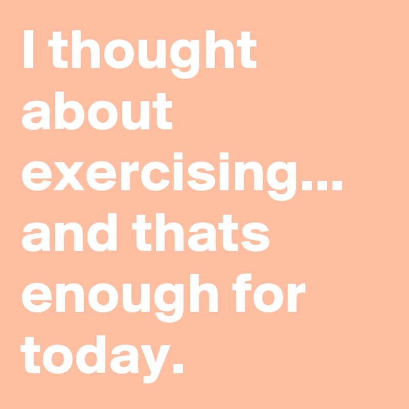I thought about exercising... and thats enough for today.