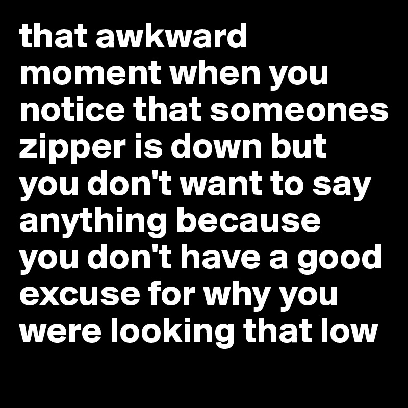 that awkward moment when you notice that someones zipper is down but you don't want to say anything because you don't have a good excuse for why you were looking that low