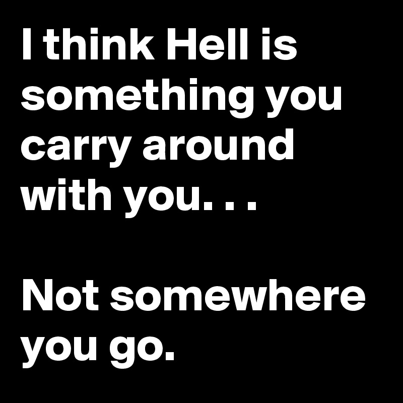 I think Hell is something you carry around with you. . .

Not somewhere you go.