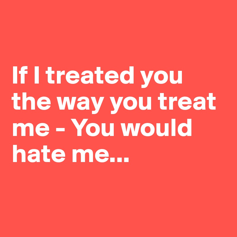 

If I treated you the way you treat me - You would hate me...

