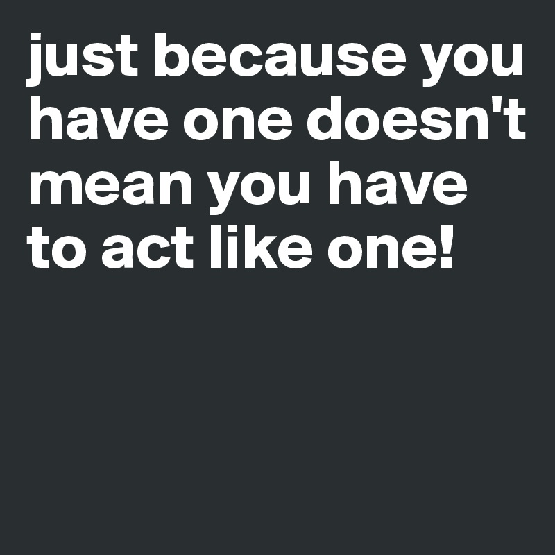 just because you have one doesn't mean you have to act like one!


