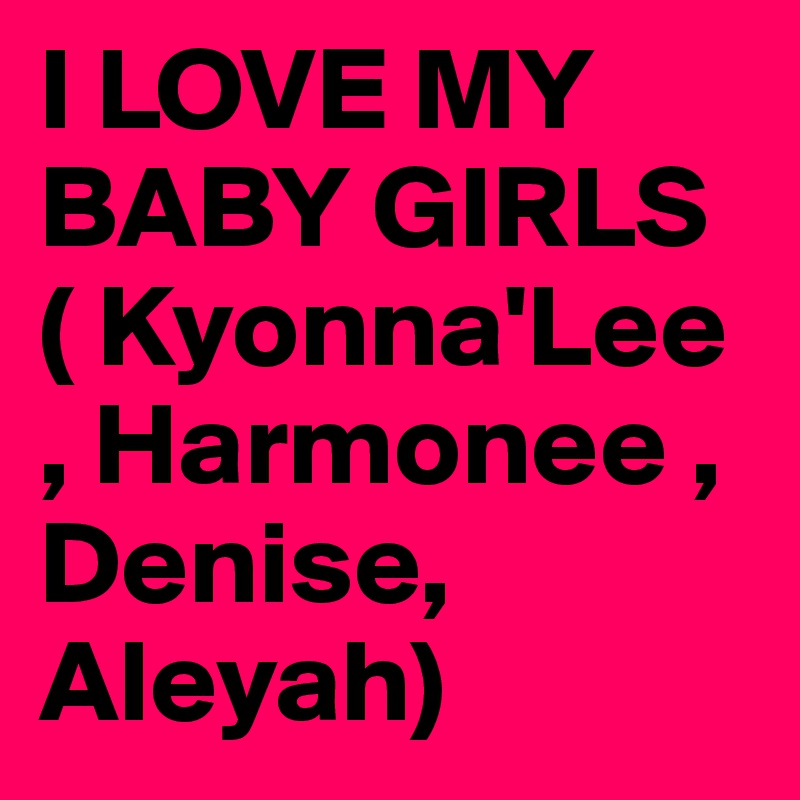 I LOVE MY BABY GIRLS ( Kyonna'Lee , Harmonee , Denise, Aleyah)