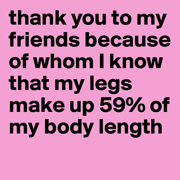 thank you to my friends because of whom I know that my legs make up 59% of my body length 
