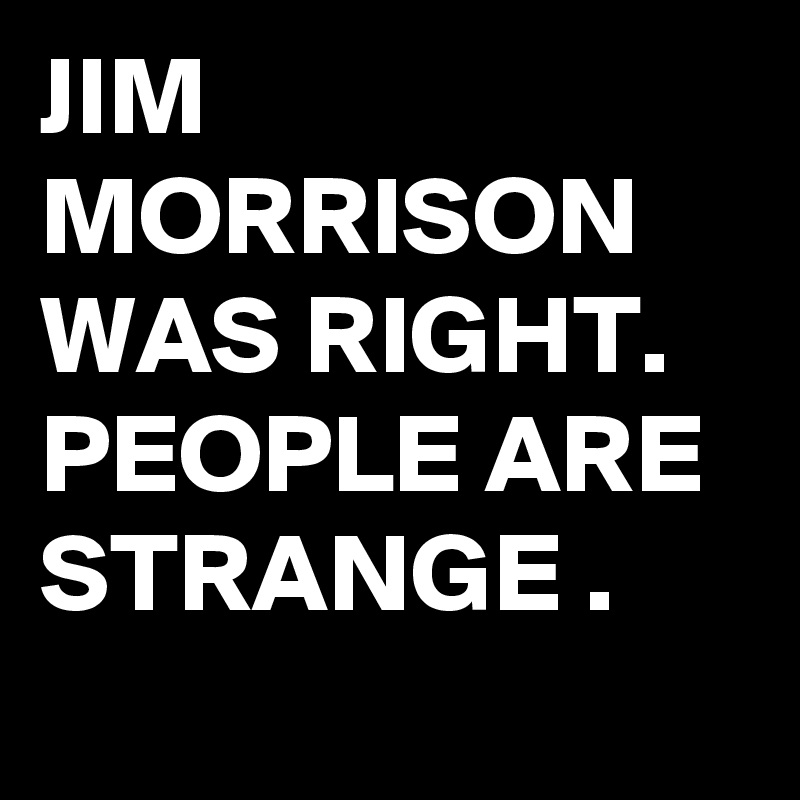 JIM MORRISON WAS RIGHT.
PEOPLE ARE STRANGE .
