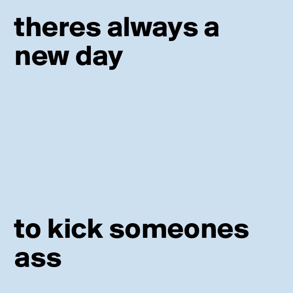 theres always a new day





to kick someones ass