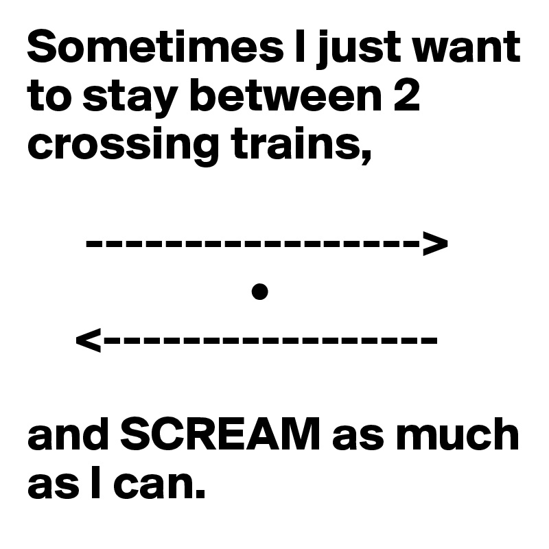 Sometimes I just want to stay between 2 crossing trains,

      ----------------->
                       •
     <-----------------

and SCREAM as much as I can.