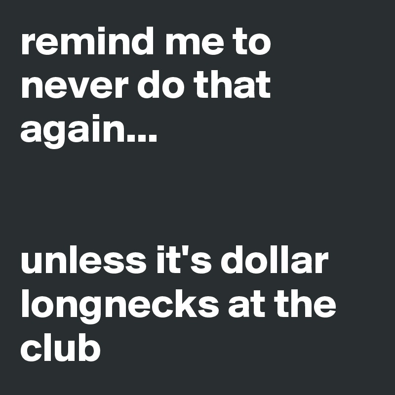 remind me to never do that again...


unless it's dollar longnecks at the club