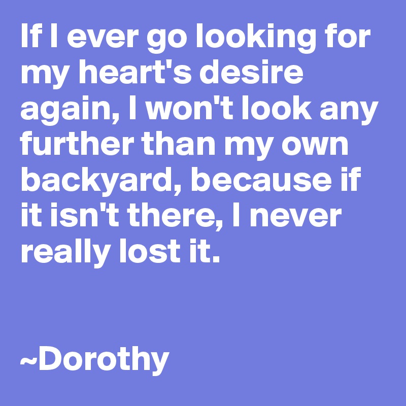 If I ever go looking for my heart's desire again, I won't look any further than my own backyard, because if it isn't there, I never really lost it.


~Dorothy