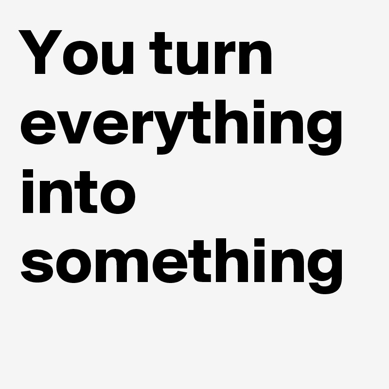 you-turn-everything-into-something-post-by-damon-lindsay2-on-boldomatic