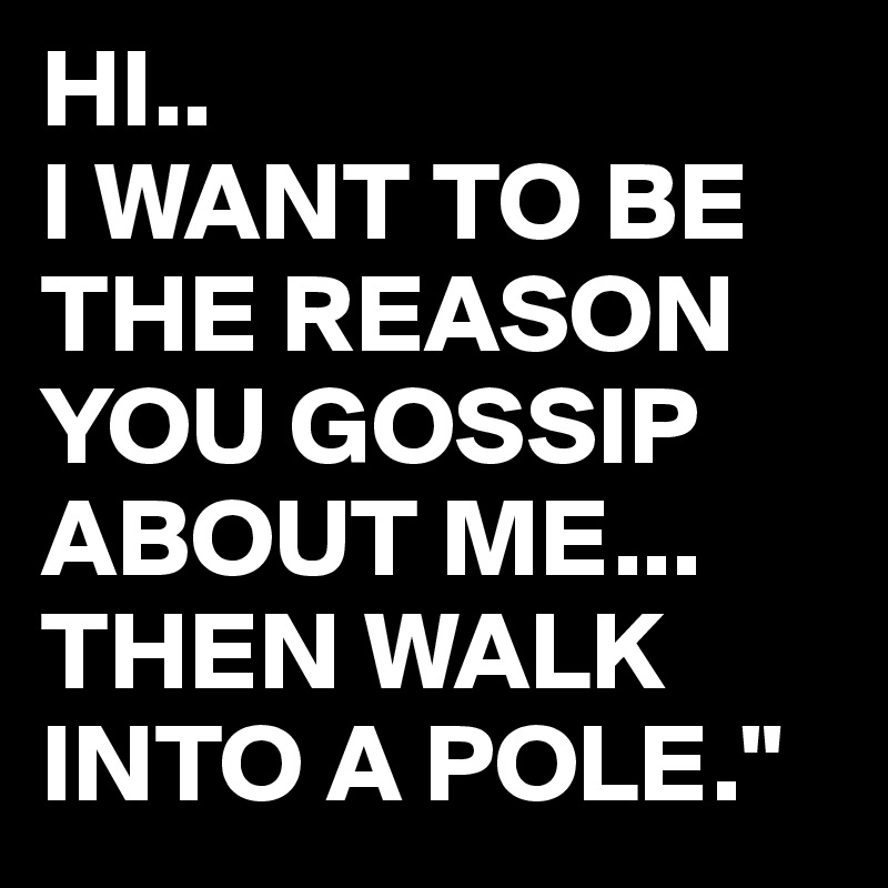 HI..
I WANT TO BE THE REASON YOU GOSSIP ABOUT ME...
THEN WALK INTO A POLE."
