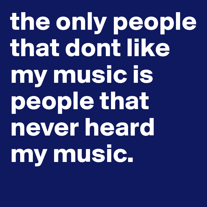 the only people that dont like my music is people that never heard my music.