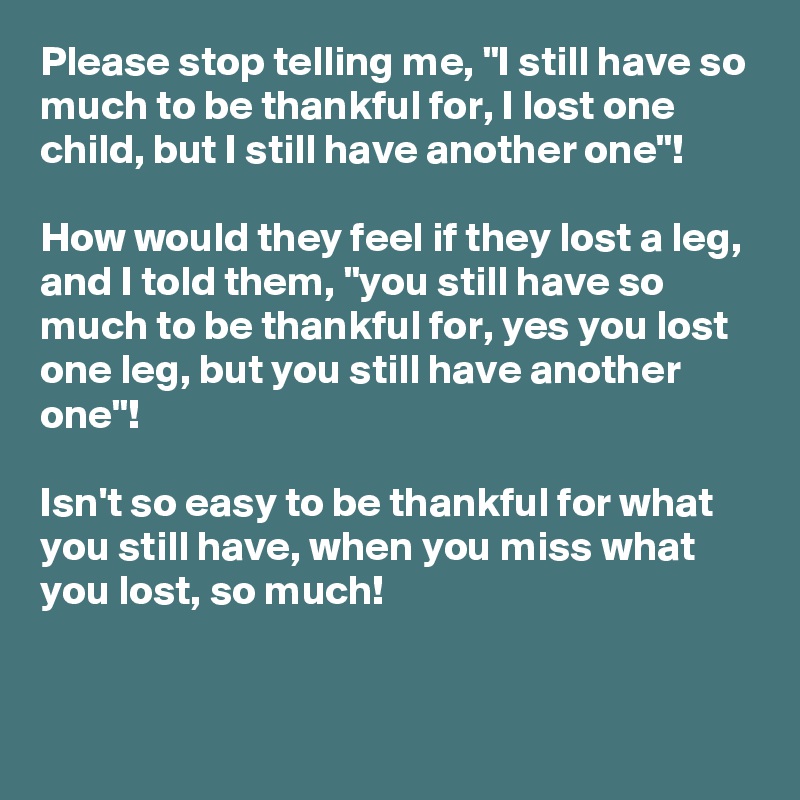 Please stop telling me, "I still have so much to be thankful for, I lost one child, but I still have another one"!

How would they feel if they lost a leg, and I told them, "you still have so much to be thankful for, yes you lost one leg, but you still have another one"!

Isn't so easy to be thankful for what you still have, when you miss what you lost, so much!

