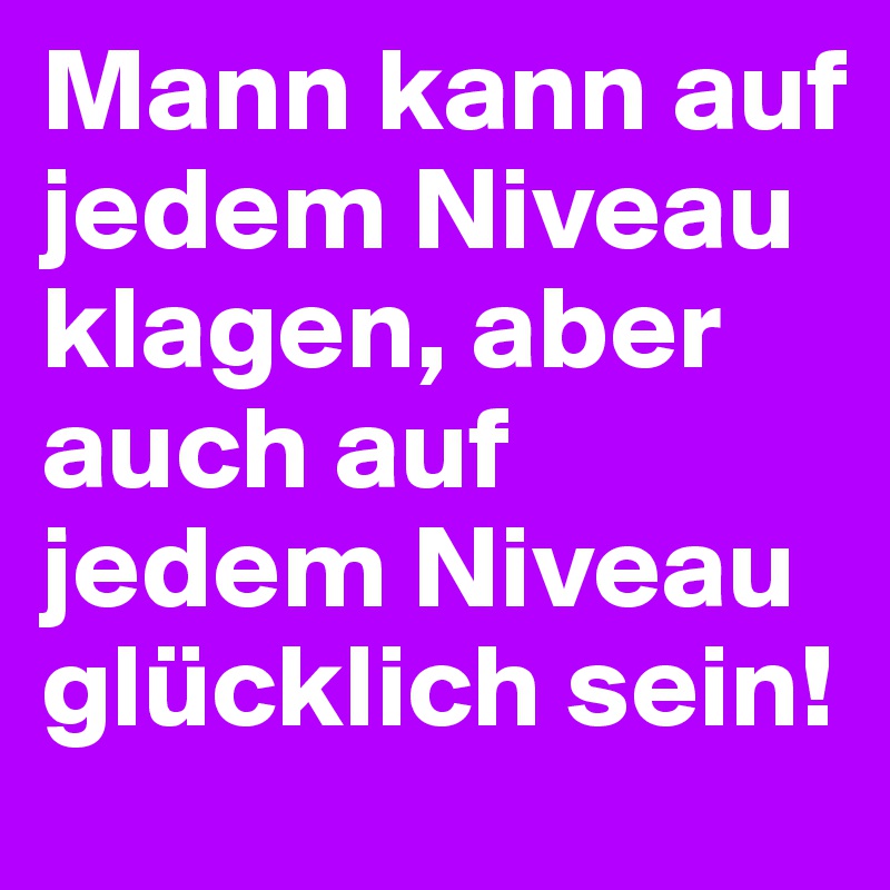 Mann kann auf jedem Niveau klagen, aber auch auf jedem Niveau glücklich sein!