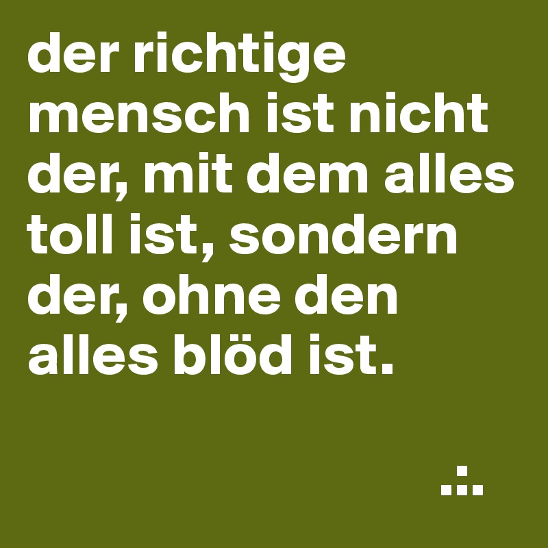 der richtige mensch ist nicht der, mit dem alles toll ist, sondern der, ohne den alles blöd ist.

                                  .:.