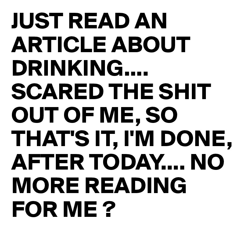 JUST READ AN ARTICLE ABOUT DRINKING....
SCARED THE SHIT OUT OF ME, SO THAT'S IT, I'M DONE,
AFTER TODAY.... NO MORE READING FOR ME ? 
