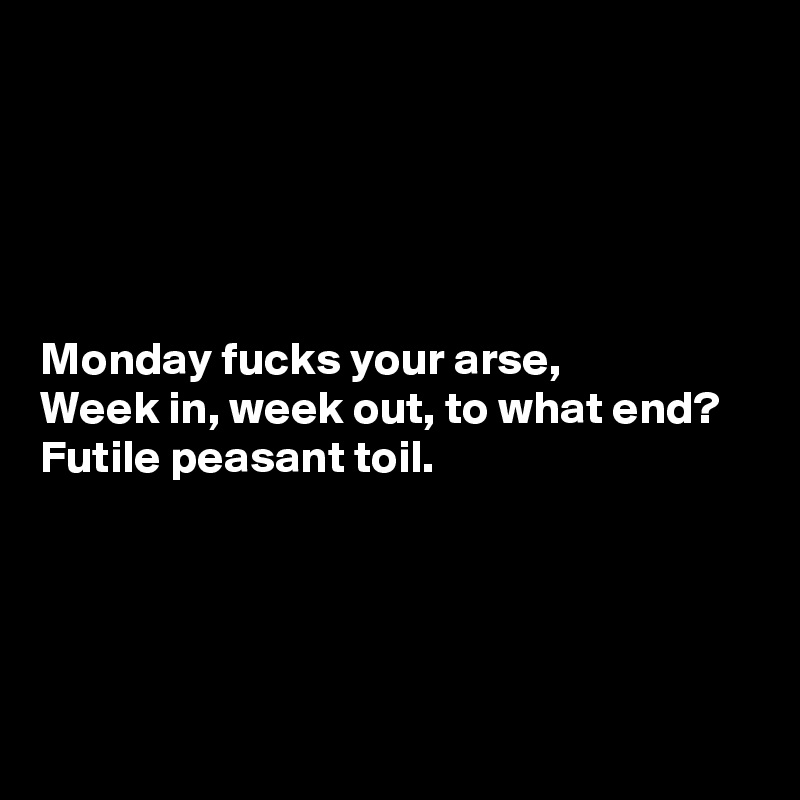 





Monday fucks your arse, 
Week in, week out, to what end? 
Futile peasant toil.




