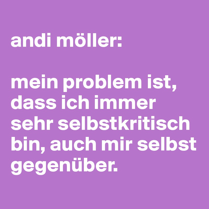 
andi möller:

mein problem ist, dass ich immer sehr selbstkritisch bin, auch mir selbst gegenüber.
