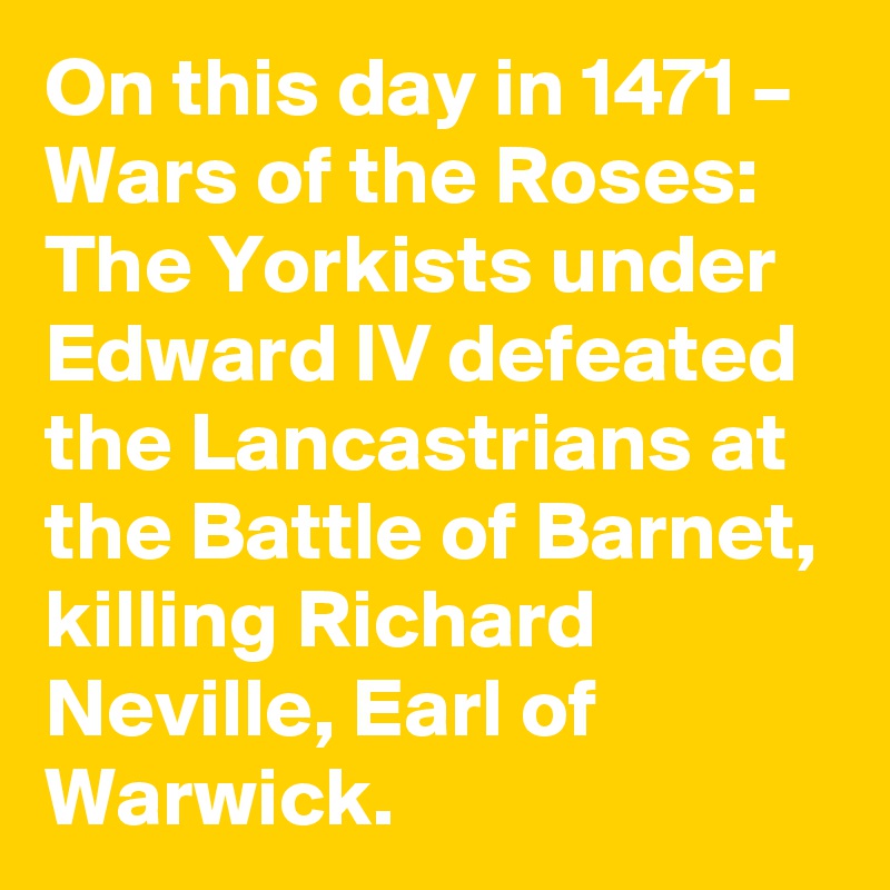 On this day in 1471 – Wars of the Roses: The Yorkists under Edward IV defeated  the Lancastrians at the Battle of Barnet, killing Richard Neville, Earl of Warwick.