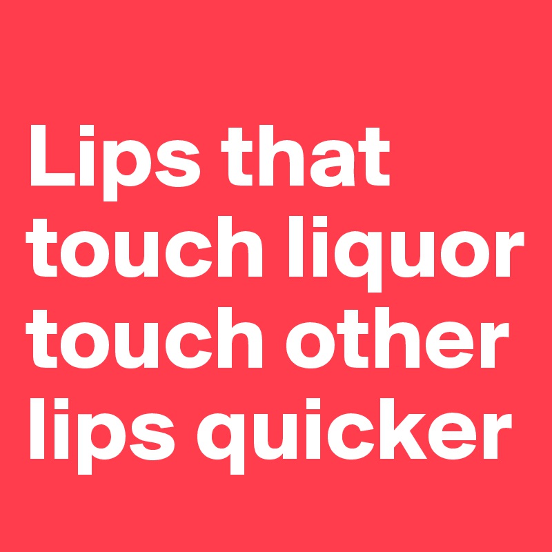 
Lips that touch liquor touch other lips quicker