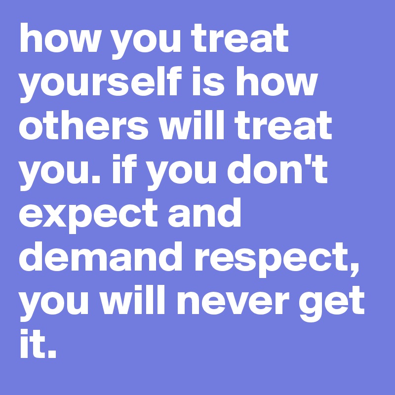 how you treat yourself is how others will treat you. if you don't expect and demand respect, you will never get it. 