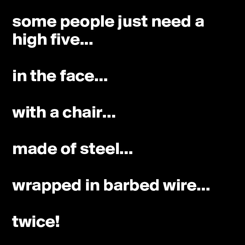 some people just need a high five...

in the face...

with a chair...

made of steel...

wrapped in barbed wire...

twice!