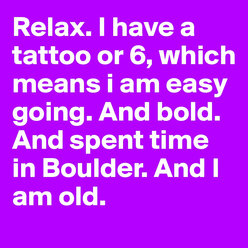 Relax. I have a tattoo or 6, which means i am easy going. And bold. And spent time in Boulder. And I am old. 