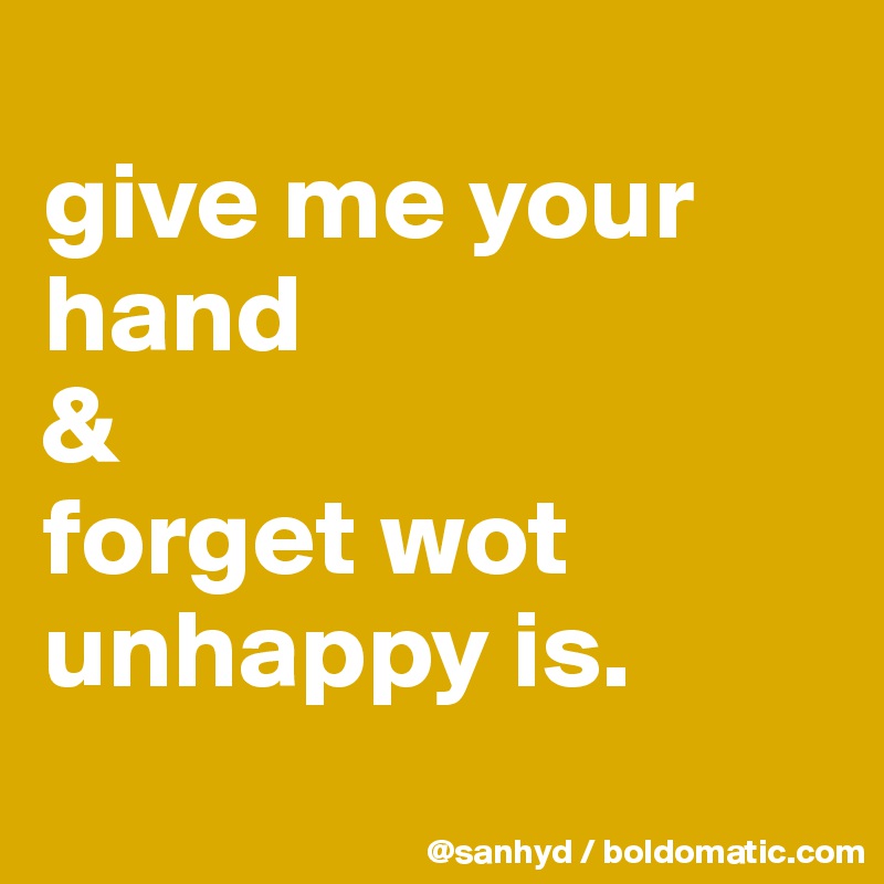 
give me your hand
&
forget wot unhappy is.
