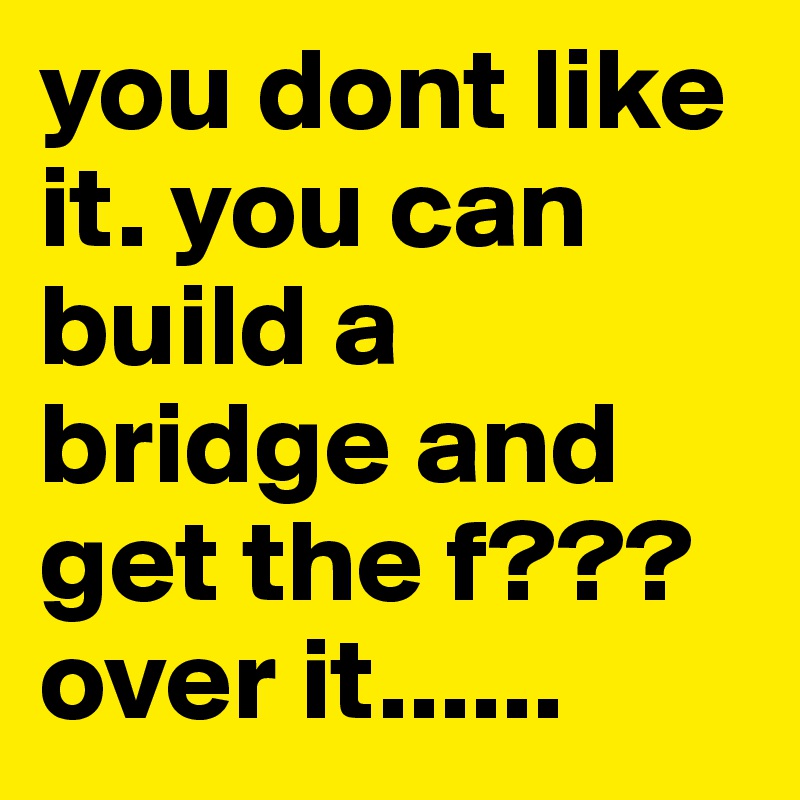 you dont like it. you can build a bridge and get the f??? over it......   