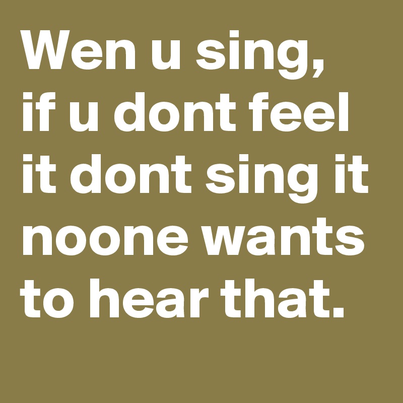 Wen u sing, if u dont feel it dont sing it noone wants to hear that.