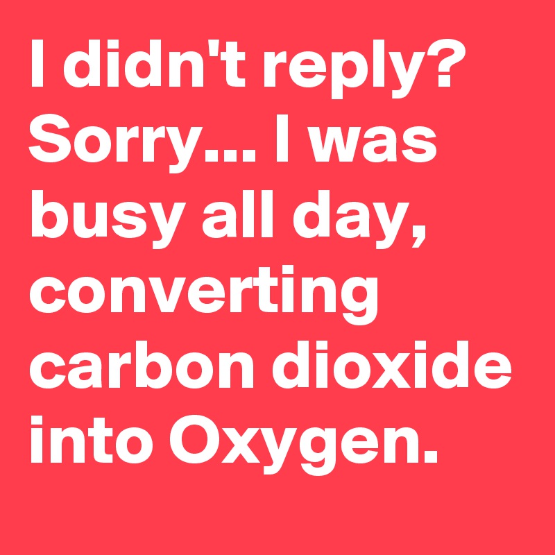 I didn't reply? Sorry... I was busy all day, converting carbon dioxide into Oxygen.