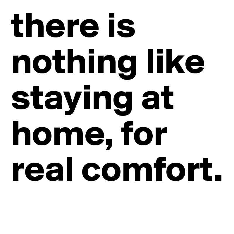 there is nothing like staying at home, for real comfort.