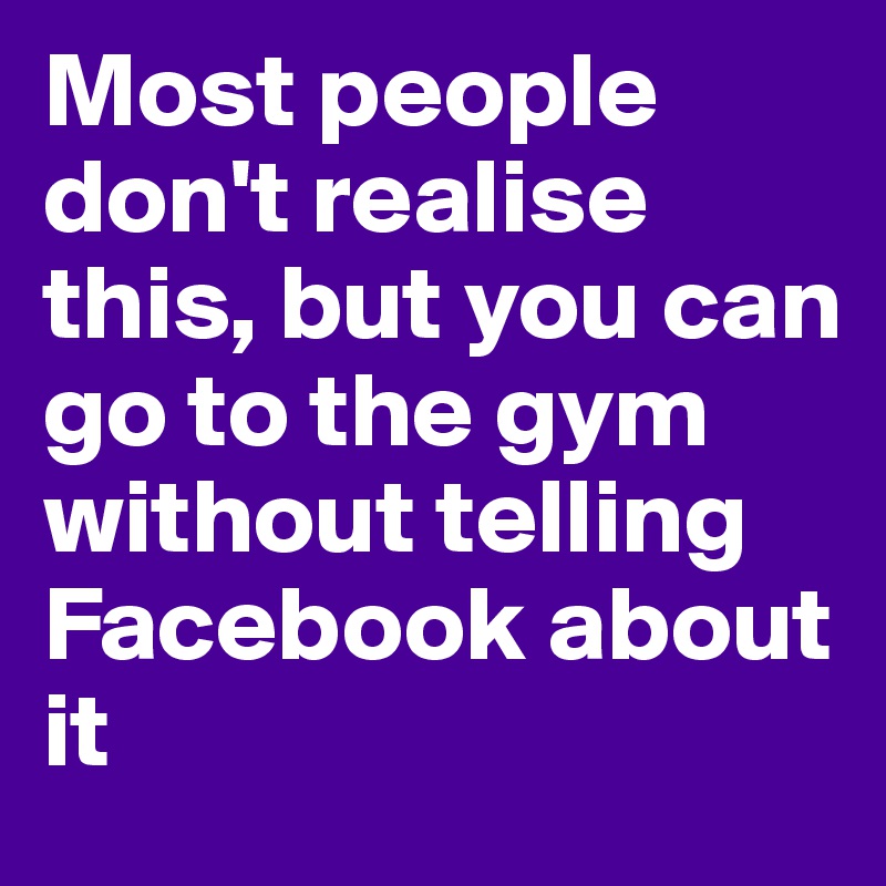 Most people don't realise this, but you can go to the gym without telling Facebook about it