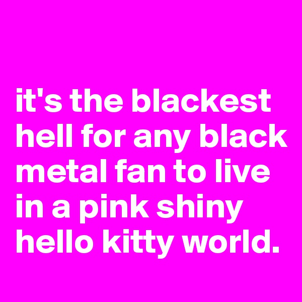 

it's the blackest hell for any black metal fan to live in a pink shiny hello kitty world. 