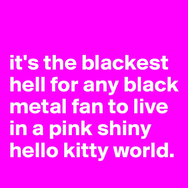 

it's the blackest hell for any black metal fan to live in a pink shiny hello kitty world. 