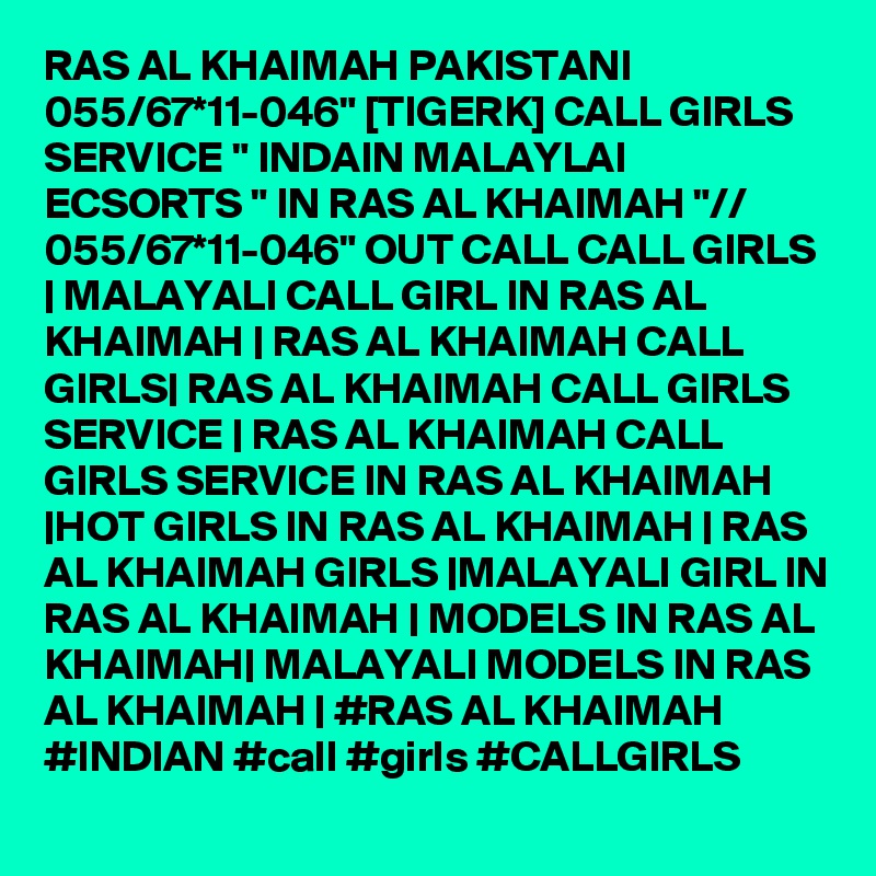 RAS AL KHAIMAH PAKISTANI 055/67*11-046" [TIGERK] CALL GIRLS SERVICE " INDAIN MALAYLAI ECSORTS " IN RAS AL KHAIMAH "// 055/67*11-046" OUT CALL CALL GIRLS | MALAYALI CALL GIRL IN RAS AL KHAIMAH | RAS AL KHAIMAH CALL GIRLS| RAS AL KHAIMAH CALL GIRLS SERVICE | RAS AL KHAIMAH CALL GIRLS SERVICE IN RAS AL KHAIMAH |HOT GIRLS IN RAS AL KHAIMAH | RAS AL KHAIMAH GIRLS |MALAYALI GIRL IN RAS AL KHAIMAH | MODELS IN RAS AL KHAIMAH| MALAYALI MODELS IN RAS AL KHAIMAH | #RAS AL KHAIMAH #INDIAN #call #girls #CALLGIRLS 