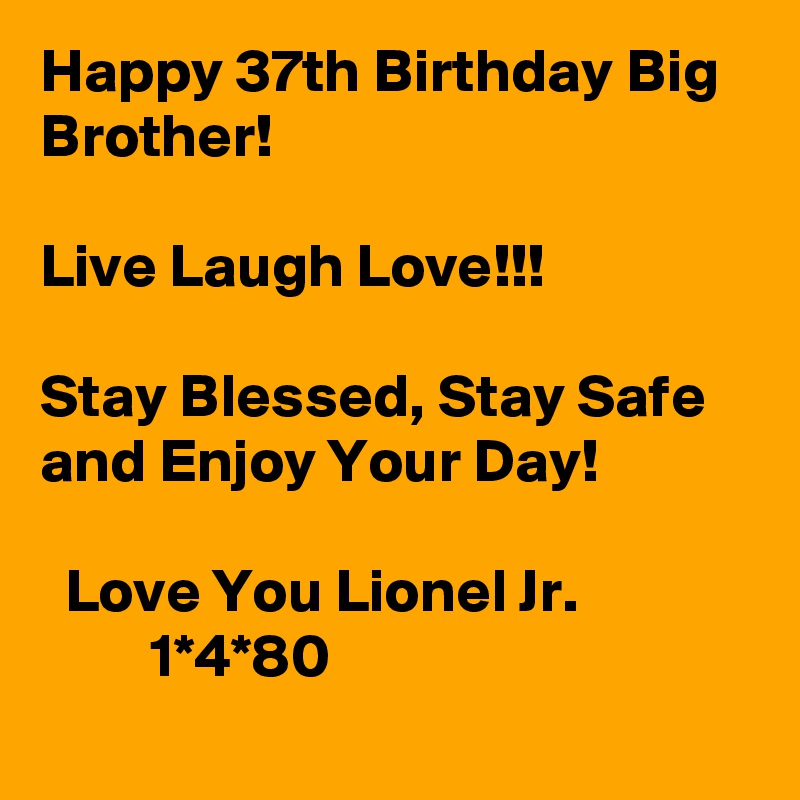 Happy 37th Birthday Big Brother!

Live Laugh Love!!!

Stay Blessed, Stay Safe and Enjoy Your Day! 

  Love You Lionel Jr.                         1*4*80
     
