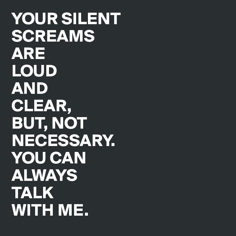 YOUR SILENT 
SCREAMS 
ARE 
LOUD 
AND 
CLEAR, 
BUT, NOT 
NECESSARY. 
YOU CAN 
ALWAYS 
TALK
WITH ME.