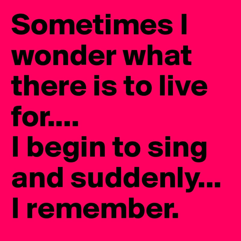 Sometimes I wonder what there is to live for....
I begin to sing and suddenly...
I remember.