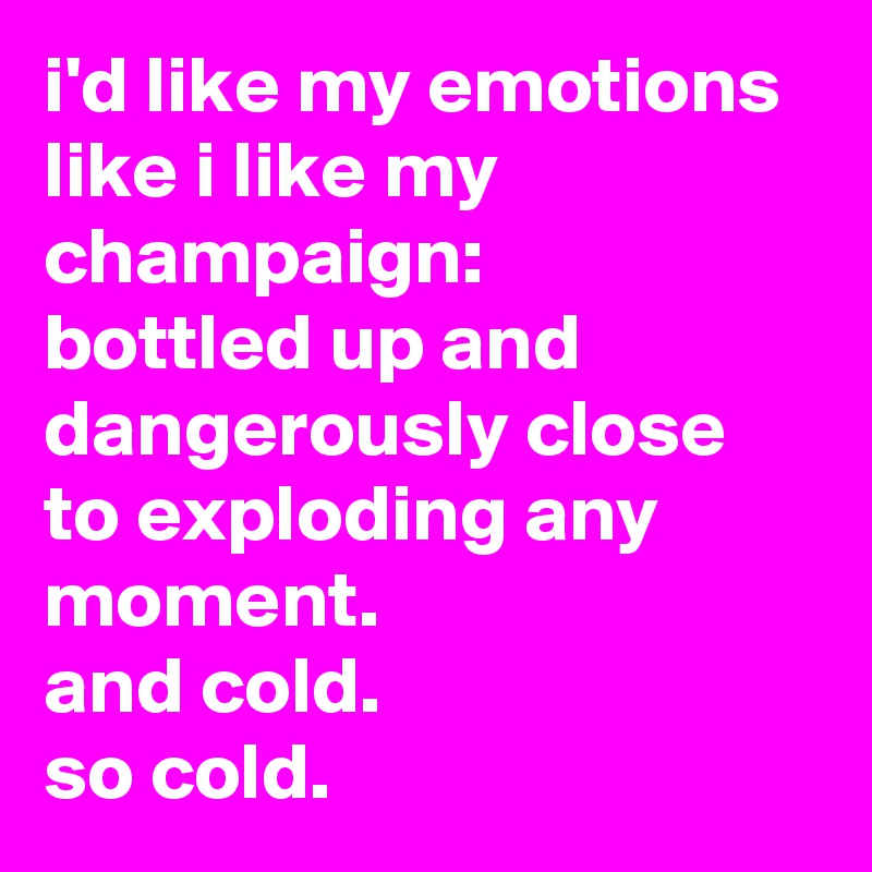 i'd like my emotions like i like my champaign: 
bottled up and dangerously close to exploding any moment. 
and cold. 
so cold.