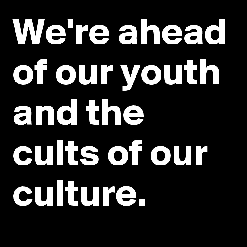 We're ahead of our youth and the cults of our culture.