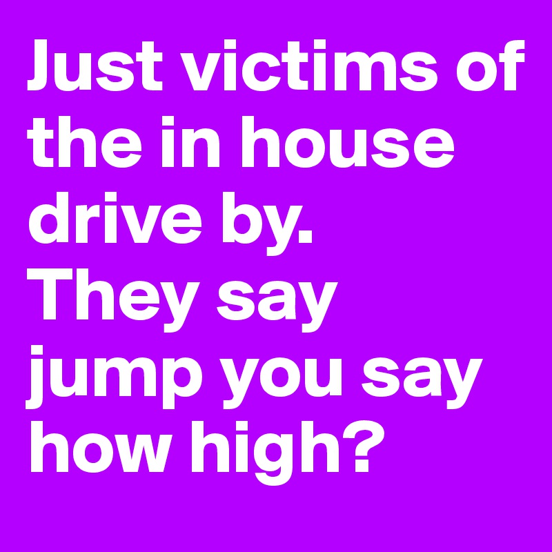 Just victims of the in house drive by. 
They say jump you say how high? 