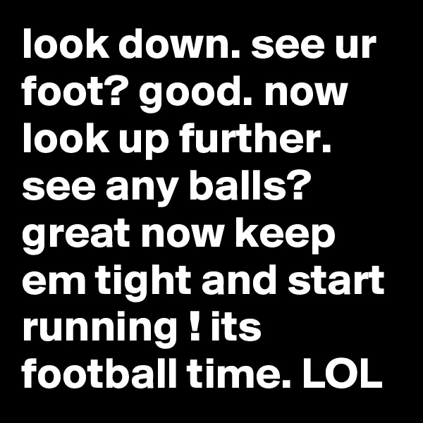 look down. see ur foot? good. now look up further.  see any balls? great now keep em tight and start running ! its football time. LOL