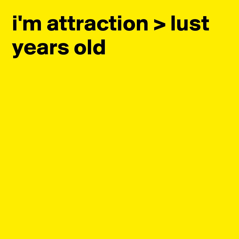 i'm attraction > lust years old






