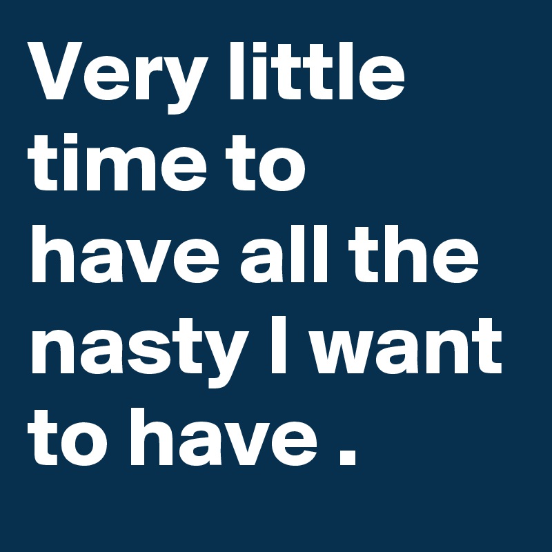 Very little time to have all the nasty I want to have .